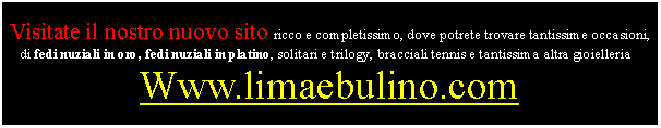 Casella di testo: Visitate il nostro nuovo sito ricco e completissimo, dove potrete trovare tantissime occasioni, di fedi nuziali in oro, fedi nuziali in platino, solitari e trilogy, bracciali tennis e tantissima altra gioielleria :Www.limaebulino.com