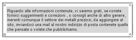 Casella di testo: Riguardo alle informazioni contenute, vi saremo grati, se vorrete fornirci suggerimenti e correzioni , o consigli anche di altro genere, inerenti comunque il settore dei metalli preziosi, da aggiungere al sito, inviandoci una mail al nostro indirizzo di posta contenete quello che pensate o volete che pubblichiamo.