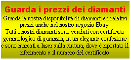 Casella di testo: Guarda i prezzi dei diamantiGuarda la nostra disponibilit di diamanti e i relativi prezzi anche nel nostro negozio Ebay.Tutti i nostri diamanti sono venduti con certificato gemmologico di garanzia, in un elegante confezione e sono marcati a laser sulla cintura, dove  riportato il riferimento e il numero del certificato