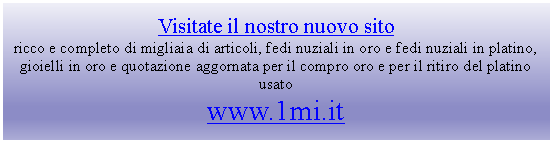 Casella di testo: Visitate il nostro nuovo sito
ricco e completo di migliaia di articoli, fedi nuziali in oro e fedi nuziali in platino, gioielli in oro e quotazione aggornata per il compro oro e per il ritiro del platino usato
www.1mi.it