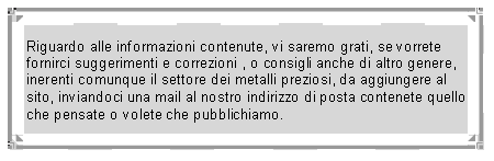 Casella di testo: Riguardo alle informazioni contenute, vi saremo grati, se vorrete fornirci suggerimenti e correzioni , o consigli anche di altro genere, inerenti comunque il settore dei metalli preziosi, da aggiungere al sito, inviandoci una mail al nostro indirizzo di posta contenete quello che pensate o volete che pubblichiamo.