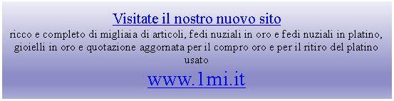 Casella di testo: Visitate il nostro nuovo sitoricco e completo di migliaia di articoli, fedi nuziali in oro e fedi nuziali in platino, gioielli in oro e quotazione aggornata per il compro oro e per il ritiro del platino usatowww.1mi.it