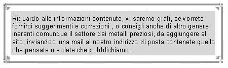Text Box: Riguardo alle informazioni contenute, vi saremo grati, se vorrete fornirci suggerimenti e correzioni , o consigli anche di altro genere, inerenti comunque il settore dei metalli preziosi, da aggiungere al sito, inviandoci una mail al nostro indirizzo di posta contenete quello che pensate o volete che pubblichiamo.