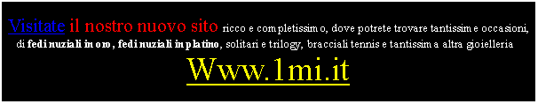 Casella di testo: Visitate il nostro nuovo sito ricco e completissimo, dove potrete trovare tantissime occasioni, di fedi nuziali in oro, fedi nuziali in platino, solitari e trilogy, bracciali tennis e tantissima altra gioielleria :Www.1mi.it