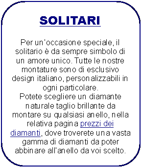 Rettangolo arrotondato: SOLITARI
Per unoccasione speciale, il solitario č da sempre simbolo di un amore unico. Tutte le nostre montature sono di esclusivo design italiano, personalizzabili in ogni particolare.
Potete scegliere un diamante naturale taglio brillante da montare su qualsiasi anello, nella relativa pagina prezzi dei
diamanti, dove troverete una vasta gamma di diamanti da poter abbinare allanello da voi scelto.
