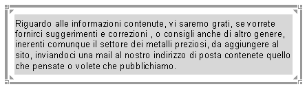 Casella di testo: Riguardo alle informazioni contenute, vi saremo grati, se vorrete fornirci suggerimenti e correzioni , o consigli anche di altro genere, inerenti comunque il settore dei metalli preziosi, da aggiungere al sito, inviandoci una mail al nostro indirizzo di posta contenete quello che pensate o volete che pubblichiamo.