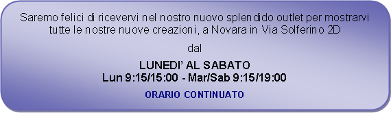 Rettangolo arrotondato: Saremo felici di ricevervi nel nostro nuovo splendido outlet per mostrarvi tutte le nostre nuove creazioni, a Novara in Via Solferino 2Ddal LUNEDI AL SABATOLun 9:15/15:00 - Mar/Sab 9:15/19:00ORARIO CONTINUATO