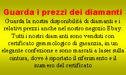 Casella di testo: Guarda i prezzi dei diamantiGuarda la nostra disponibilit di diamanti e i relativi prezzi anche nel nostro negozio Ebay.Tutti i nostri diamanti sono venduti con certificato gemmologico di garanzia, in un elegante confezione e sono marcati a laser sulla cintura, dove  riportato il riferimento e il numero del certificato