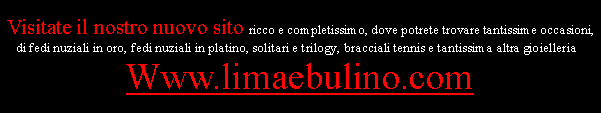 Casella di testo: Visitate il nostro nuovo sito ricco e completissimo, dove potrete trovare tantissime occasioni, di fedi nuziali in oro, fedi nuziali in platino, solitari e trilogy, bracciali tennis e tantissima altra gioielleria :Www.limaebulino.com