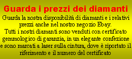 Casella di testo: Guarda i prezzi dei diamantiGuarda la nostra disponibilit di diamanti e i relativi prezzi anche nel nostro negozio Ebay.Tutti i nostri diamanti sono venduti con certificato gemmologico di garanzia, in un elegante confezione e sono marcati a laser sulla cintura, dove  riportato il riferimento e il numero del certificato