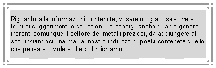 Casella di testo: Riguardo alle informazioni contenute, vi saremo grati, se vorrete fornirci suggerimenti e correzioni , o consigli anche di altro genere, inerenti comunque il settore dei metalli preziosi, da aggiungere al sito, inviandoci una mail al nostro indirizzo di posta contenete quello che pensate o volete che pubblichiamo.