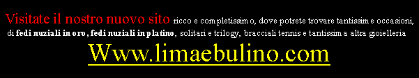 Casella di testo: Visitate il nostro nuovo sito ricco e completissimo, dove potrete trovare tantissime occasioni, di fedi nuziali in oro, fedi nuziali in platino, solitari e trilogy, bracciali tennis e tantissima altra gioielleria :Www.limaebulino.com