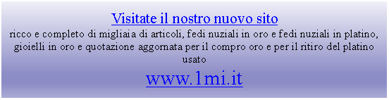 Casella di testo: Visitate il nostro nuovo sitoricco e completo di migliaia di articoli, fedi nuziali in oro e fedi nuziali in platino, gioielli in oro e quotazione aggornata per il compro oro e per il ritiro del platino usatowww.1mi.it